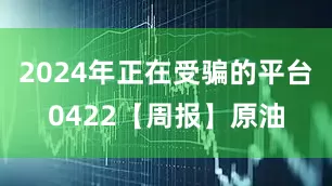 2024年正在受骗的平台0422【周报】原油