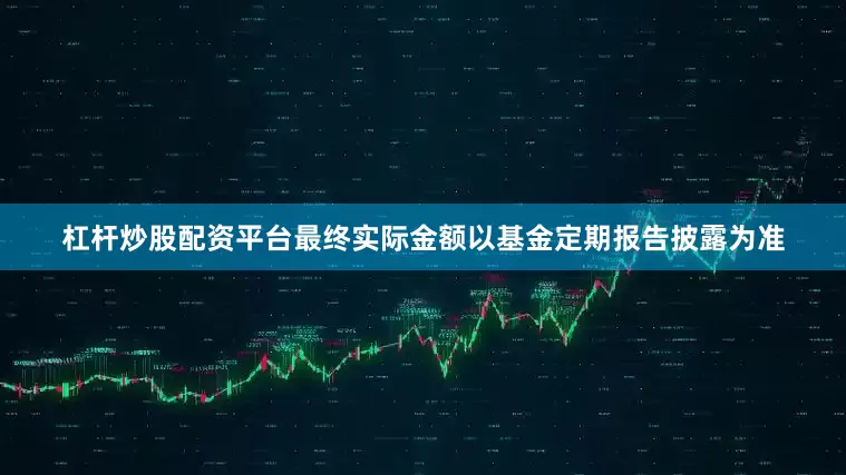 杠杆炒股配资平台最终实际金额以基金定期报告披露为准