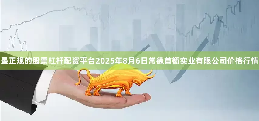 最正规的股票杠杆配资平台2025年8月6日常德首衡实业有限公司价格行情